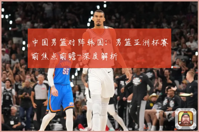 中国男篮对阵韩国：男篮亚洲杯赛前焦点前瞻-深度解析