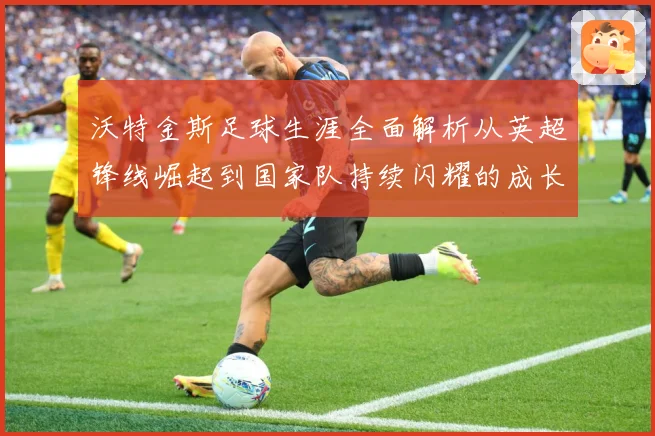 沃特金斯足球生涯全面解析从英超锋线崛起到国家队持续闪耀的成长突破历程-深度解析