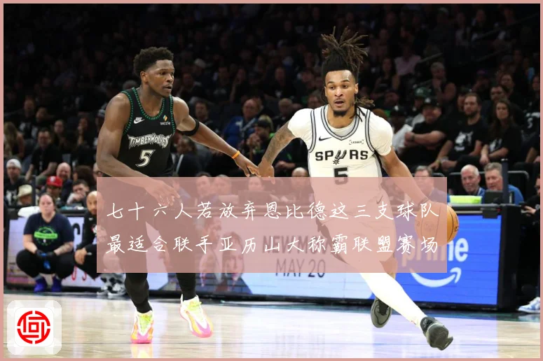 七十六人若放弃恩比德这三支球队最适合联手亚历山大称霸联盟赛场复盘-深度解析