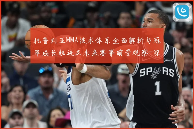 托普利亚MMA技术体系全面解析与冠军成长轨迹及未来赛事前景观察-深度解析