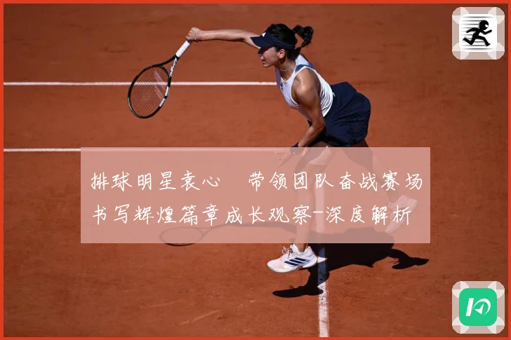 排球明星袁心玥带领团队奋战赛场书写辉煌篇章成长观察-深度解析