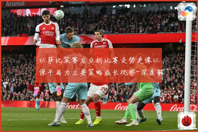 以萨比策赛后分析比赛走势更像以保平局为主要策略成长观察-深度解析