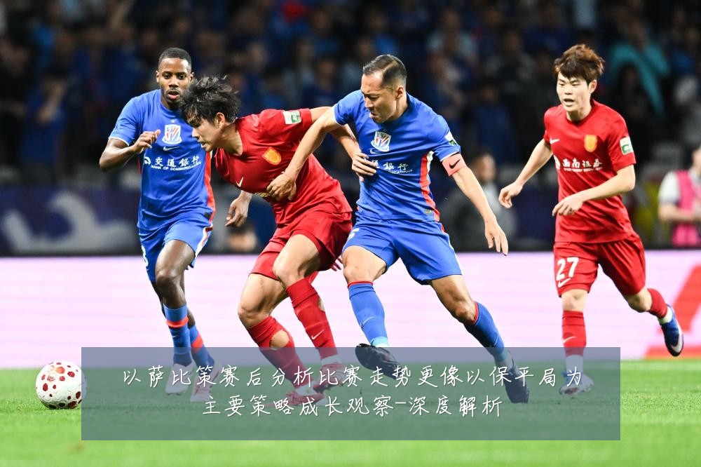以萨比策赛后分析比赛走势更像以保平局为主要策略成长观察-深度解析